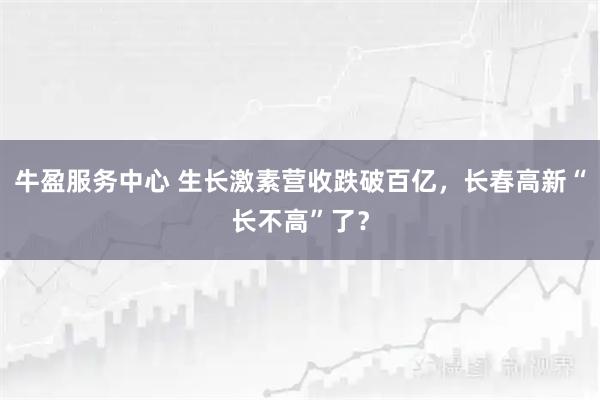 牛盈服務中心 生長激素營收跌破百億，長春高新“長不高”了？